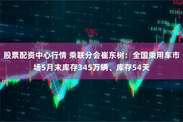 股票配资中心行情 乘联分会崔东树：全国乘用车市场5月末库存345万辆、库存54天