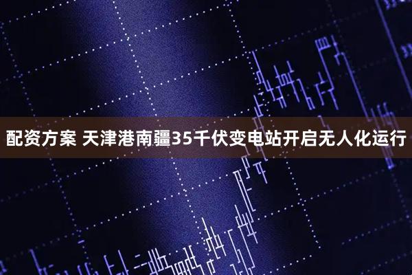 配资方案 天津港南疆35千伏变电站开启无人化运行