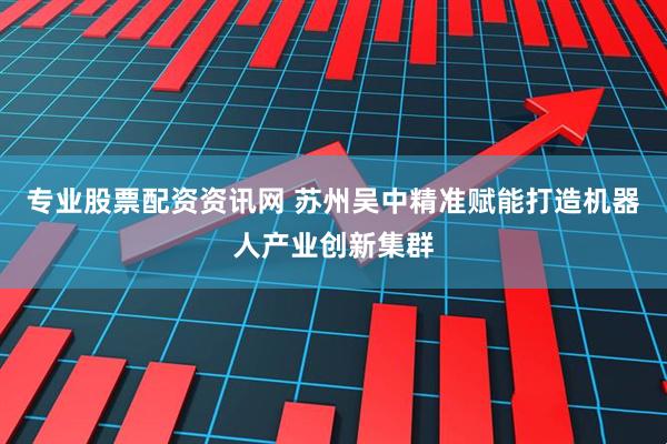 专业股票配资资讯网 苏州吴中精准赋能打造机器人产业创新集群