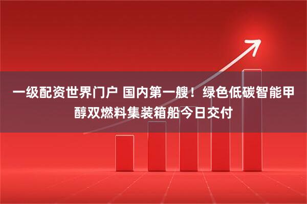 一级配资世界门户 国内第一艘！绿色低碳智能甲醇双燃料集装箱船今日交付