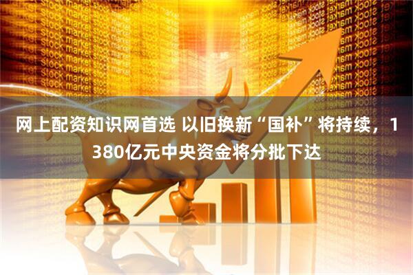 网上配资知识网首选 以旧换新“国补”将持续，1380亿元中央资金将分批下达