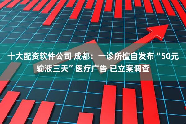 十大配资软件公司 成都：一诊所擅自发布“50元输液三天”医疗广告 已立案调查