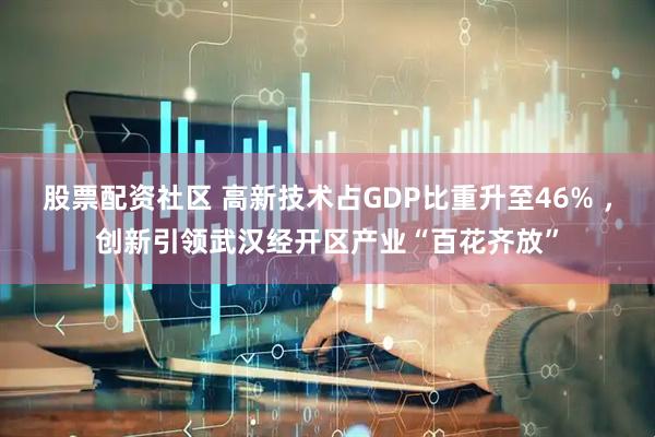 股票配资社区 高新技术占GDP比重升至46% ，创新引领武汉经开区产业“百花齐放”