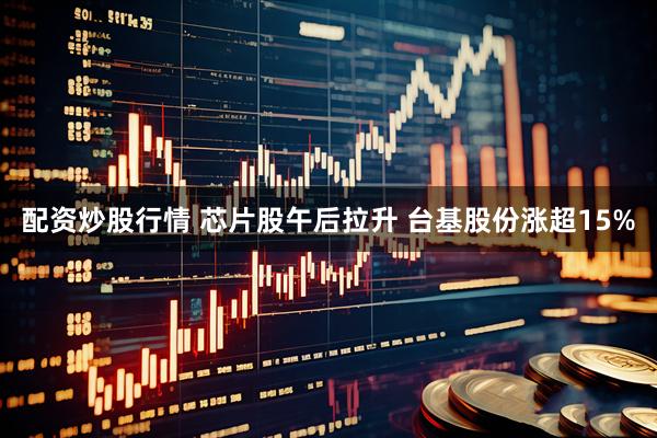 配资炒股行情 芯片股午后拉升 台基股份涨超15%