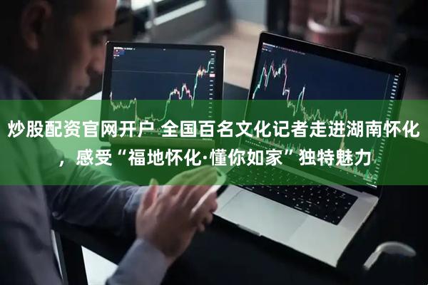 炒股配资官网开户 全国百名文化记者走进湖南怀化，感受“福地怀化·懂你如家”独特魅力