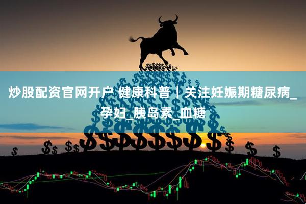 炒股配资官网开户 健康科普｜关注妊娠期糖尿病_孕妇_胰岛素_血糖