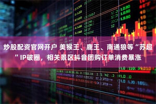 炒股配资官网开户 美猴王、鹿王、南通狼等“苏超”IP破圈，相关景区抖音团购订单消费暴涨