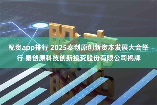 配资app排行 2025秦创原创新资本发展大会举行 秦创原科技创新投资股份有限公司揭牌