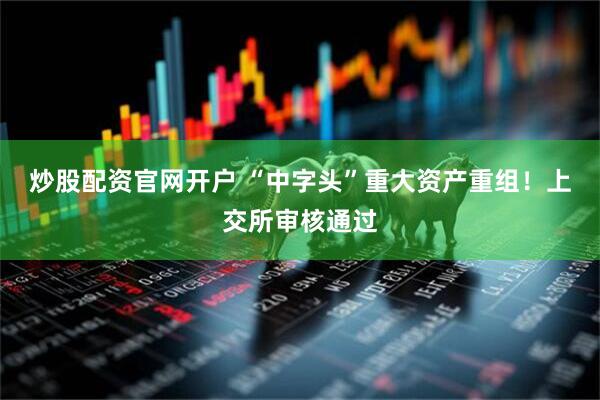 炒股配资官网开户 “中字头”重大资产重组！上交所审核通过