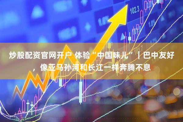 炒股配资官网开户 体验“中国味儿”｜巴中友好，像亚马孙河和长江一样奔腾不息