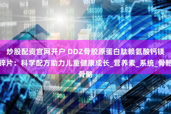 炒股配资官网开户 DDZ骨胶原蛋白肽赖氨酸钙镁锌片：科学配方助力儿童健康成长_营养素_系统_骨骼