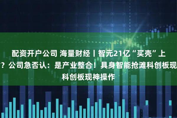 配资开户公司 海量财经丨智元21亿“买壳”上纬新材？公司急否认：是产业整合！具身智能抢滩科创板现神操作