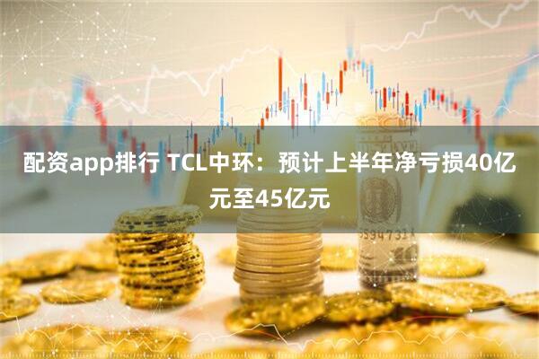 配资app排行 TCL中环：预计上半年净亏损40亿元至45亿元