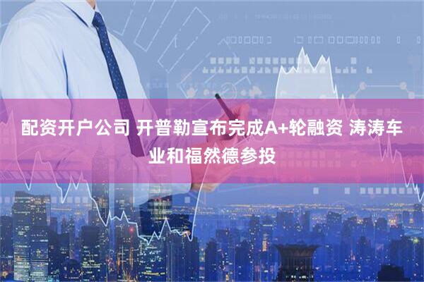 配资开户公司 开普勒宣布完成A+轮融资 涛涛车业和福然德参投