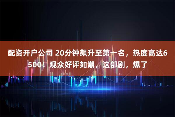 配资开户公司 20分钟飙升至第一名，热度高达6500！观众好评如潮，这部剧，爆了