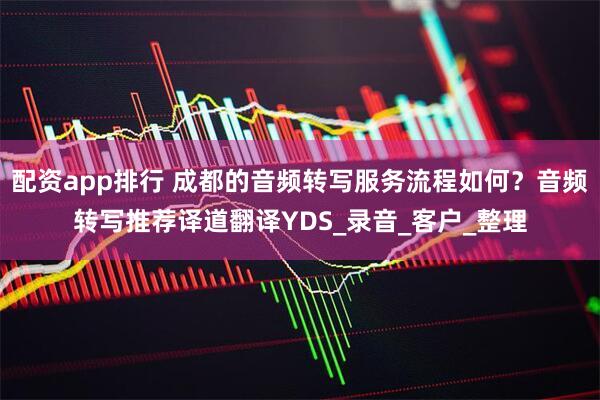 配资app排行 成都的音频转写服务流程如何？音频转写推荐译道翻译YDS_录音_客户_整理