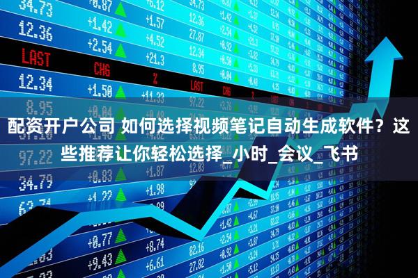 配资开户公司 如何选择视频笔记自动生成软件？这些推荐让你轻松选择_小时_会议_飞书