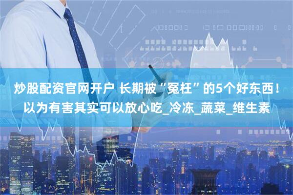 炒股配资官网开户 长期被“冤枉”的5个好东西！以为有害其实可以放心吃_冷冻_蔬菜_维生素