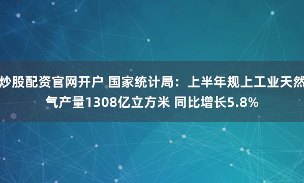 炒股配资官网开户 国家统计局：上半年规上工业天然气产量1308亿立方米 同比增长5.8%