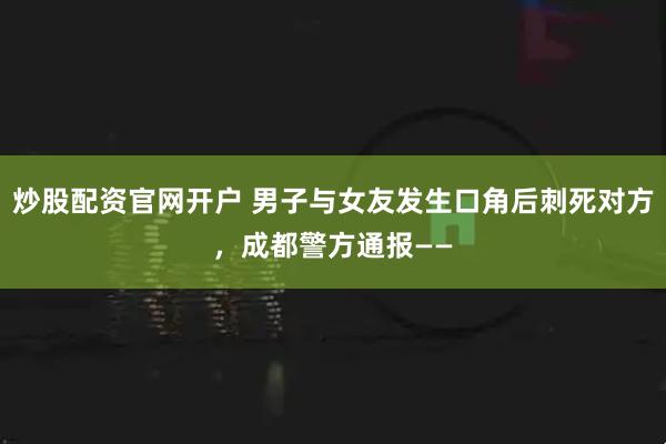 炒股配资官网开户 男子与女友发生口角后刺死对方，成都警方通报——