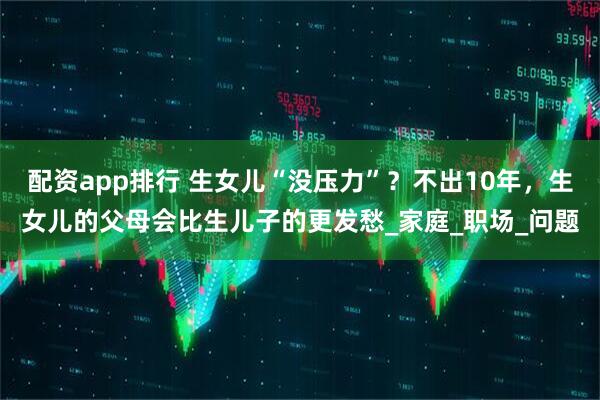 配资app排行 生女儿“没压力”？不出10年，生女儿的父母会比生儿子的更发愁_家庭_职场_问题