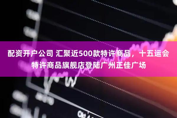 配资开户公司 汇聚近500款特许商品，十五运会特许商品旗舰店登陆广州正佳广场