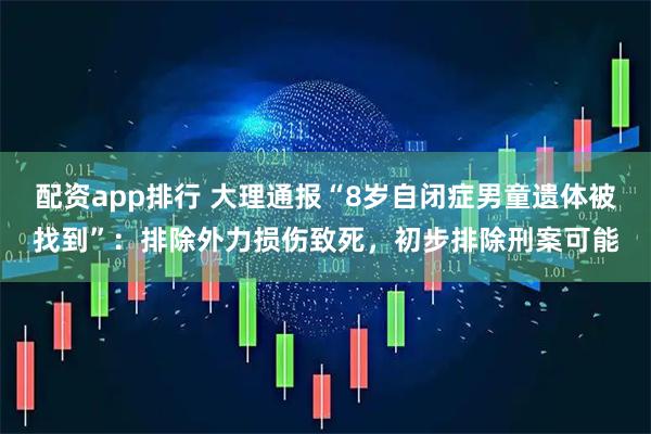 配资app排行 大理通报“8岁自闭症男童遗体被找到”：排除外力损伤致死，初步排除刑案可能