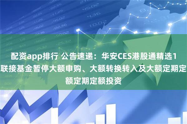 配资app排行 公告速递：华安CES港股通精选100ETF联接基金暂停大额申购、大额转换转入及大额定期定额投资
