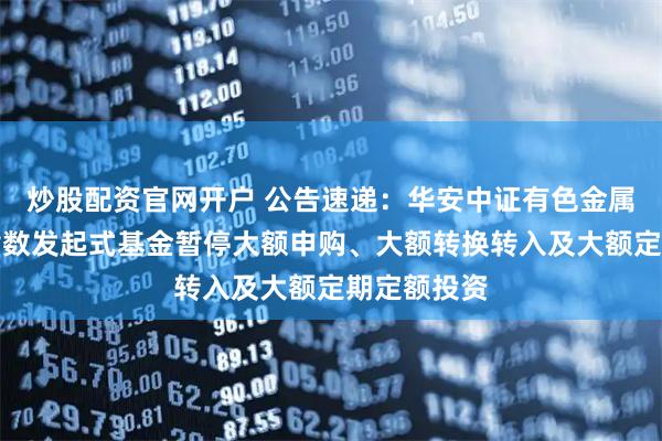 炒股配资官网开户 公告速递：华安中证有色金属矿业主题指数发起式基金暂停大额申购、大额转换转入及大额定期定额投资