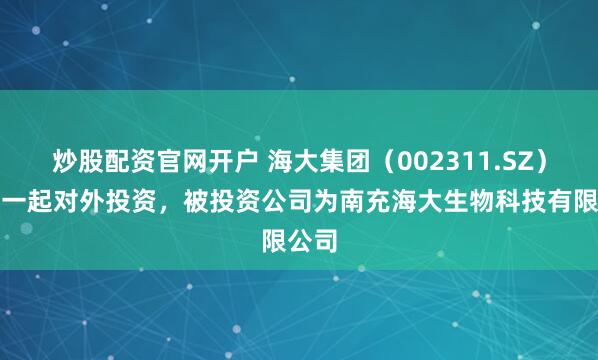 炒股配资官网开户 海大集团（002311.SZ）新增一起对外投资，被投资公司为南充海大生物科技有限公司