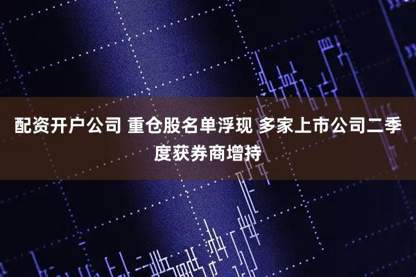 配资开户公司 重仓股名单浮现 多家上市公司二季度获券商增持