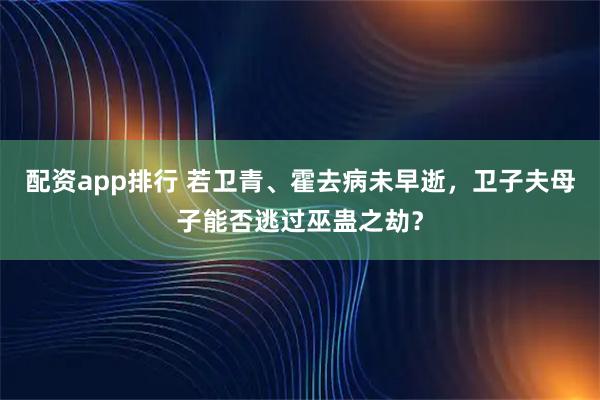 配资app排行 若卫青、霍去病未早逝，卫子夫母子能否逃过巫蛊之劫？