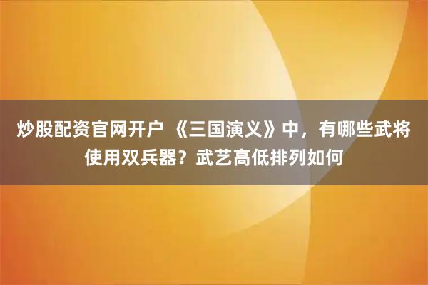 炒股配资官网开户 《三国演义》中，有哪些武将使用双兵器？武艺高低排列如何