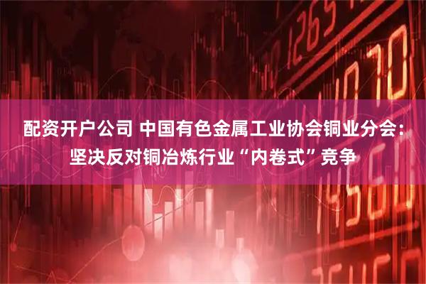 配资开户公司 中国有色金属工业协会铜业分会：坚决反对铜冶炼行业“内卷式”竞争