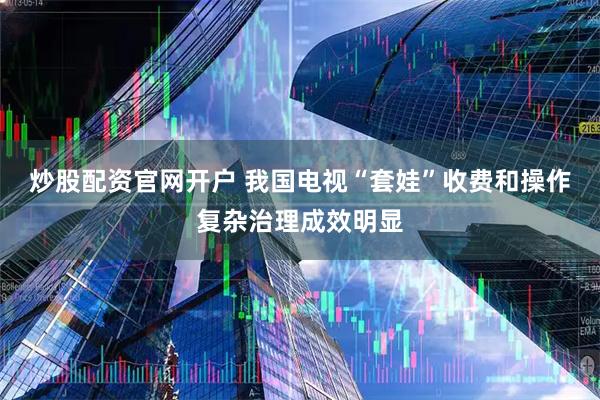 炒股配资官网开户 我国电视“套娃”收费和操作复杂治理成效明显