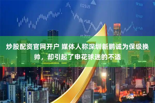 炒股配资官网开户 媒体人称深圳新鹏诚为保级换帅，却引起了申花球迷的不适