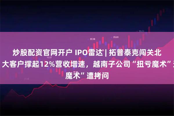炒股配资官网开户 IPO雷达 | 拓普泰克闯关北交所：大客户撑起12%营收增速，越南子公司“扭亏魔术”遭拷问