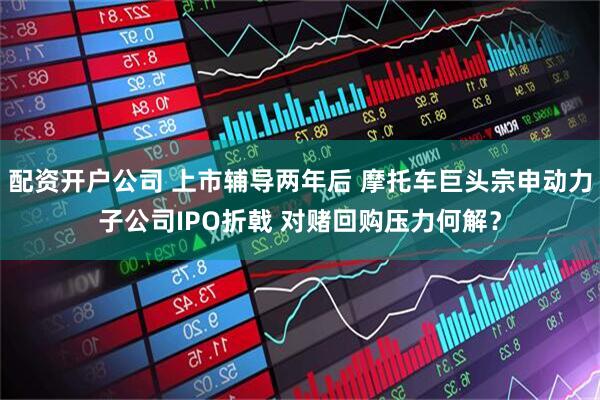 配资开户公司 上市辅导两年后 摩托车巨头宗申动力子公司IPO折戟 对赌回购压力何解？
