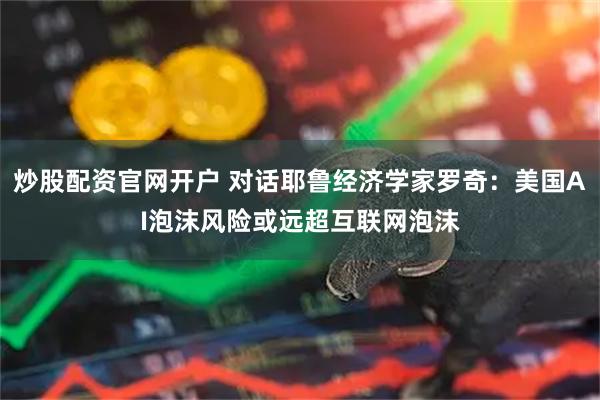 炒股配资官网开户 对话耶鲁经济学家罗奇：美国AI泡沫风险或远超互联网泡沫