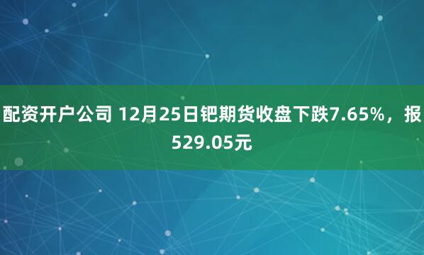 配资开户公司 12月25日钯期货收盘下跌7.65%，报529.05元