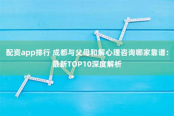 配资app排行 成都与父母和解心理咨询哪家靠谱：最新TOP10深度解析