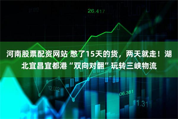 河南股票配资网站 憋了15天的货，两天就走！湖北宜昌宜都港“双向对翻”玩转三峡物流