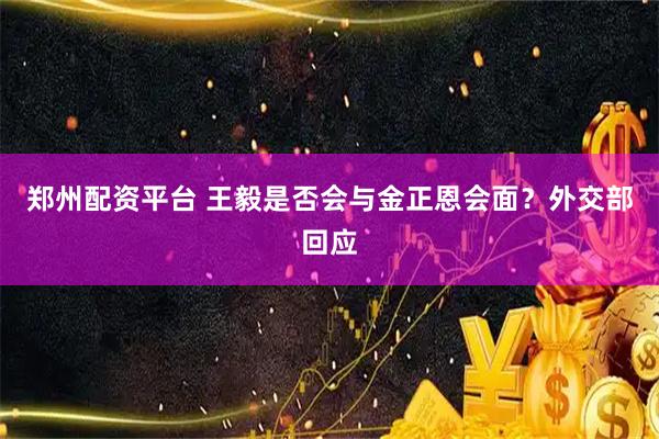 郑州配资平台 王毅是否会与金正恩会面？外交部回应