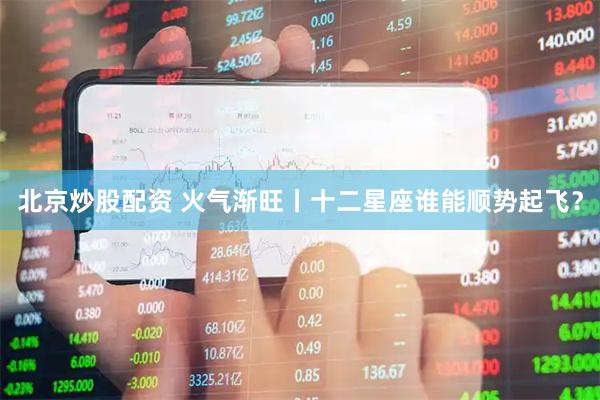 北京炒股配资 火气渐旺丨十二星座谁能顺势起飞？