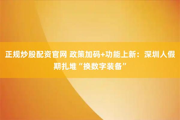 正规炒股配资官网 政策加码+功能上新：深圳人假期扎堆“换数字装备”