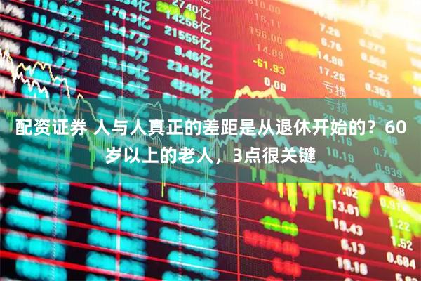 配资证券 人与人真正的差距是从退休开始的？60岁以上的老人，3点很关键