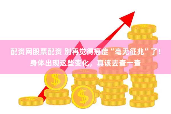 配资网股票配资 别再觉得癌症“毫无征兆”了！身体出现这些变化，真该去查一查