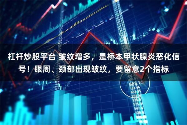 杠杆炒股平台 皱纹增多，是桥本甲状腺炎恶化信号！眼周、颈部出现皱纹，要留意2个指标