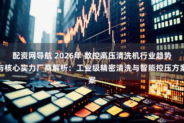 配资网导航 2026年 数控高压清洗机行业趋势与核心实力厂商解析：工业级精密清洗与智能控压方案
