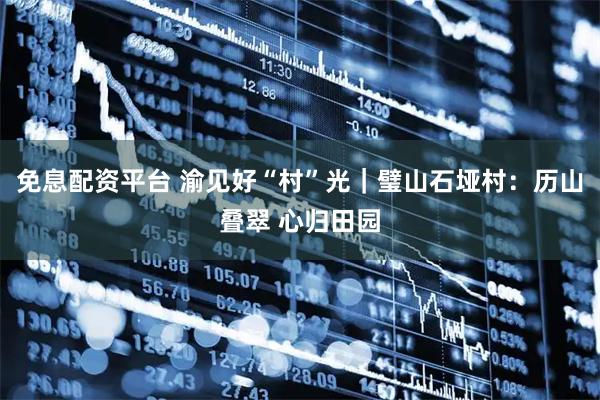 免息配资平台 渝见好“村”光｜璧山石垭村：历山叠翠 心归田园